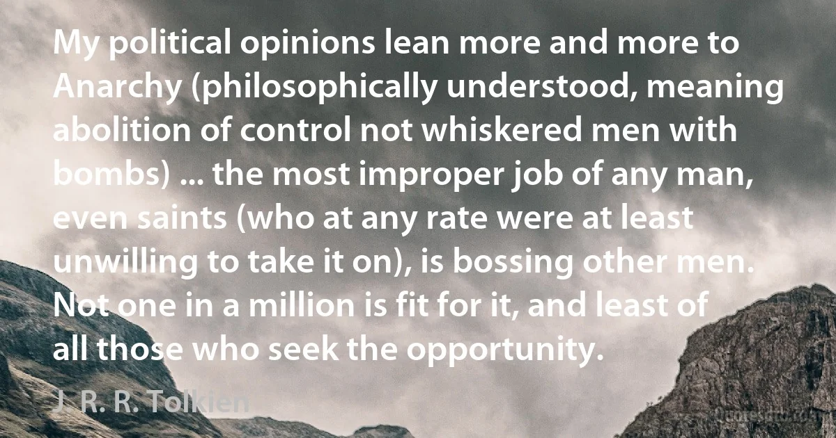 My political opinions lean more and more to Anarchy (philosophically understood, meaning abolition of control not whiskered men with bombs) ... the most improper job of any man, even saints (who at any rate were at least unwilling to take it on), is bossing other men. Not one in a million is fit for it, and least of all those who seek the opportunity. (J. R. R. Tolkien)