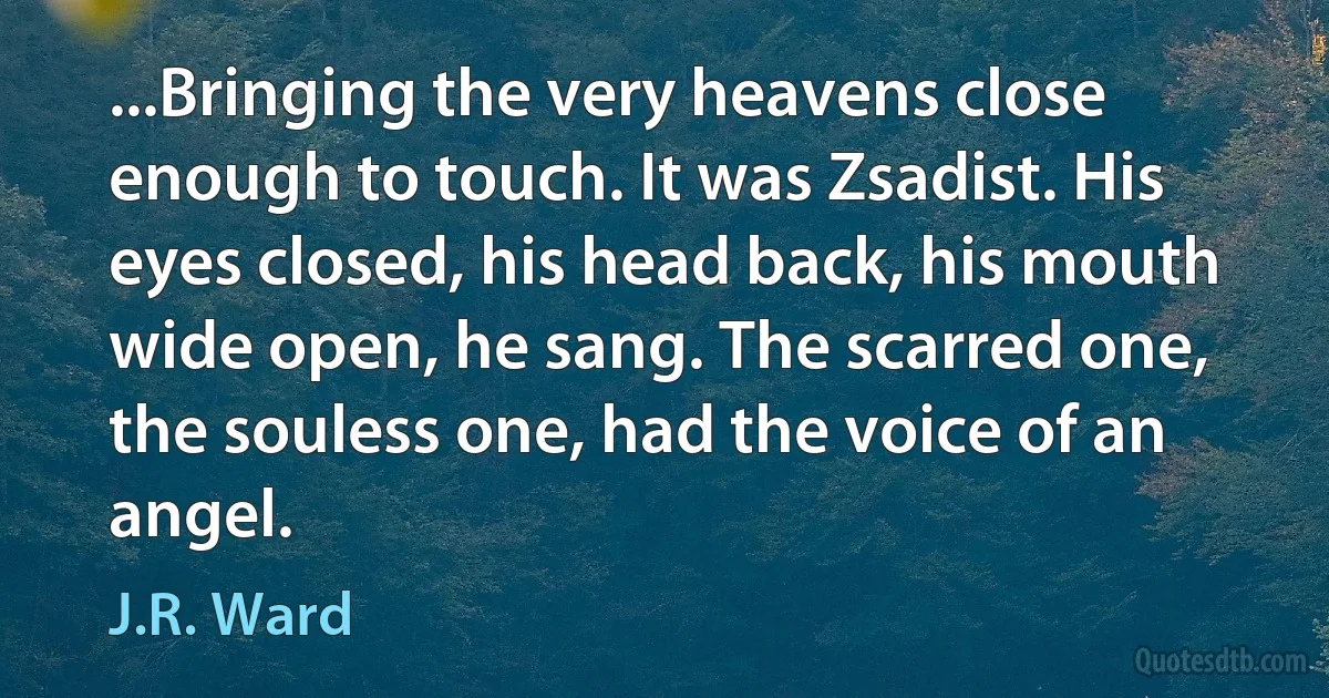 ...Bringing the very heavens close enough to touch. It was Zsadist. His eyes closed, his head back, his mouth wide open, he sang. The scarred one, the souless one, had the voice of an angel. (J.R. Ward)