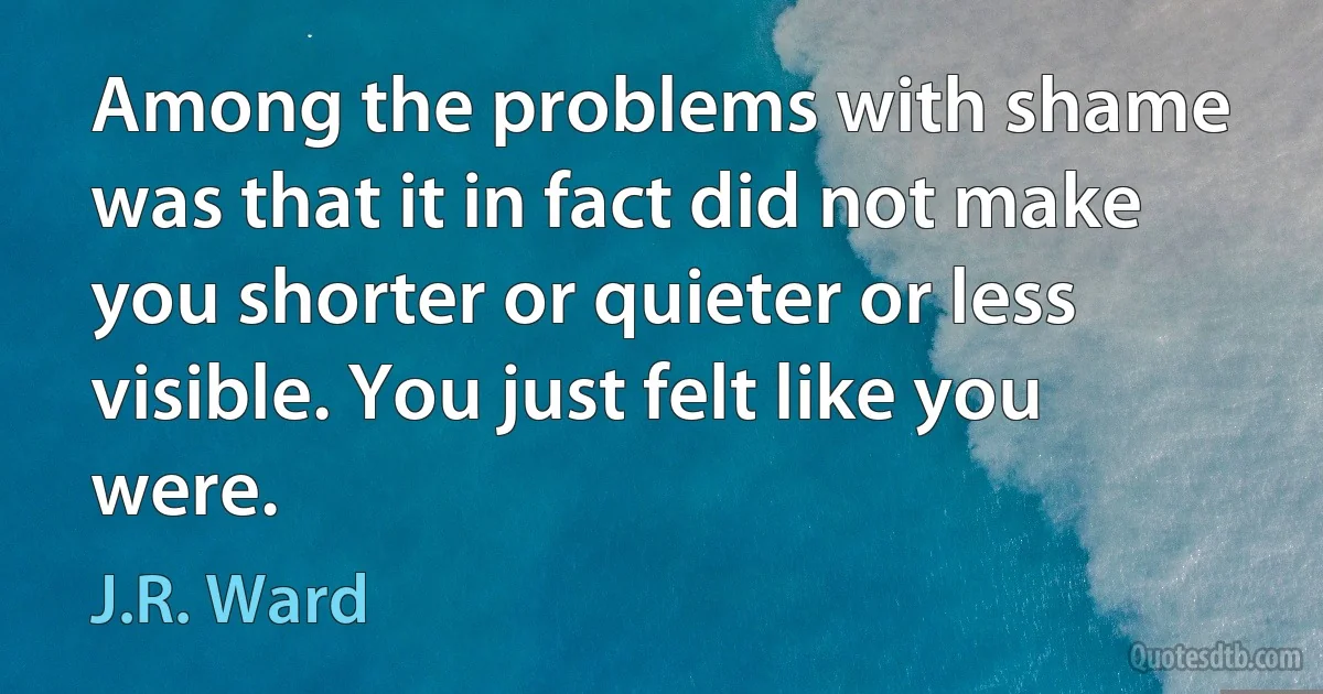 Among the problems with shame was that it in fact did not make you shorter or quieter or less visible. You just felt like you were. (J.R. Ward)