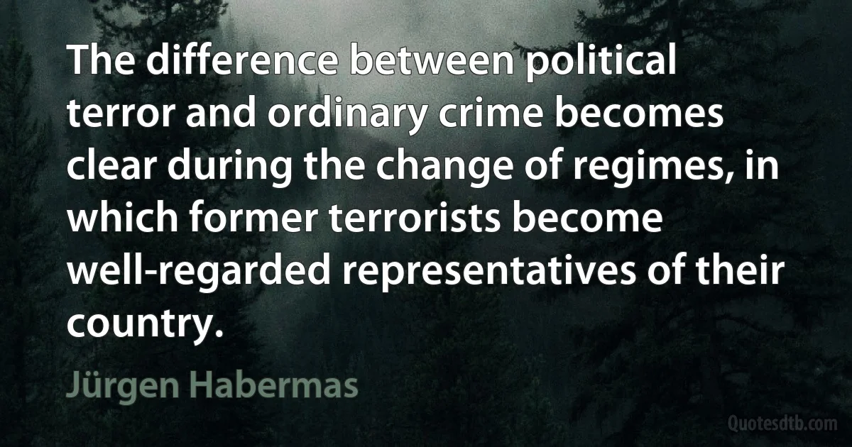 The difference between political terror and ordinary crime becomes clear during the change of regimes, in which former terrorists become well-regarded representatives of their country. (Jürgen Habermas)