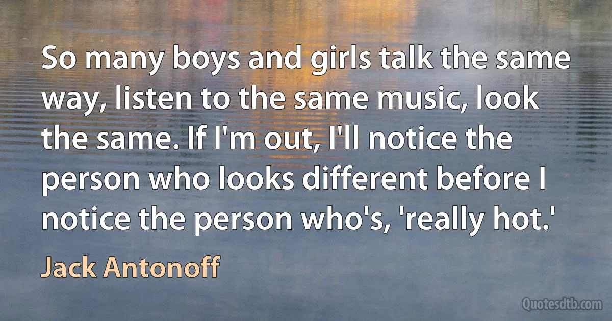 So many boys and girls talk the same way, listen to the same music, look the same. If I'm out, I'll notice the person who looks different before I notice the person who's, 'really hot.' (Jack Antonoff)