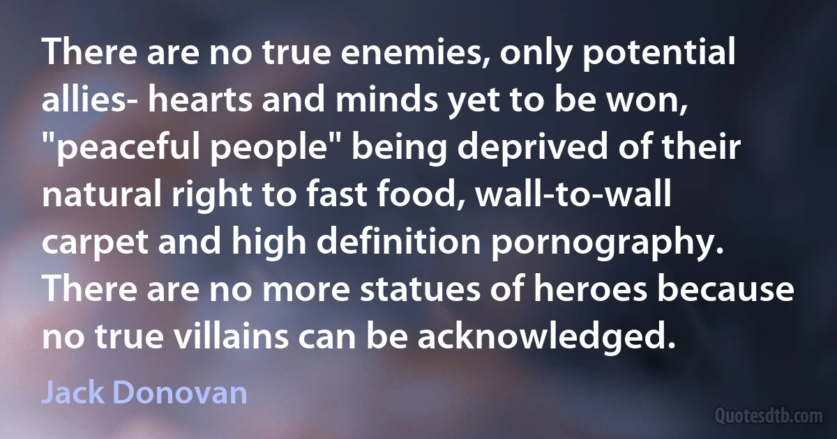 There are no true enemies, only potential allies- hearts and minds yet to be won, "peaceful people" being deprived of their natural right to fast food, wall-to-wall carpet and high definition pornography. There are no more statues of heroes because no true villains can be acknowledged. (Jack Donovan)