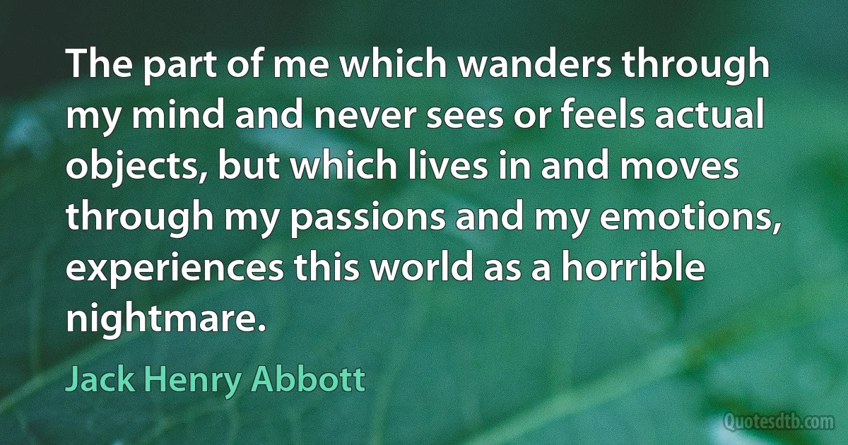 The part of me which wanders through my mind and never sees or feels actual objects, but which lives in and moves through my passions and my emotions, experiences this world as a horrible nightmare. (Jack Henry Abbott)