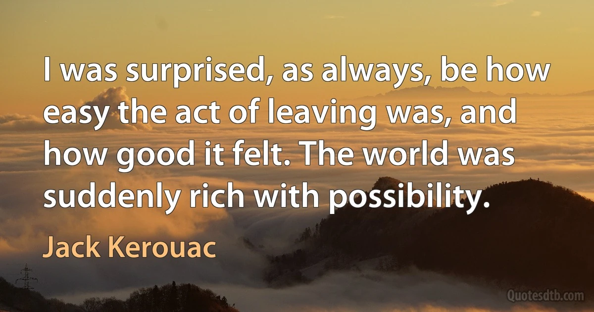 I was surprised, as always, be how easy the act of leaving was, and how good it felt. The world was suddenly rich with possibility. (Jack Kerouac)