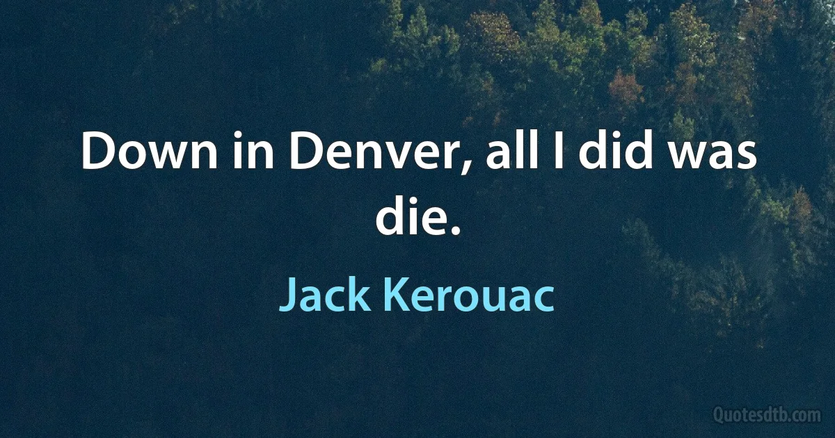 Down in Denver, all I did was die. (Jack Kerouac)