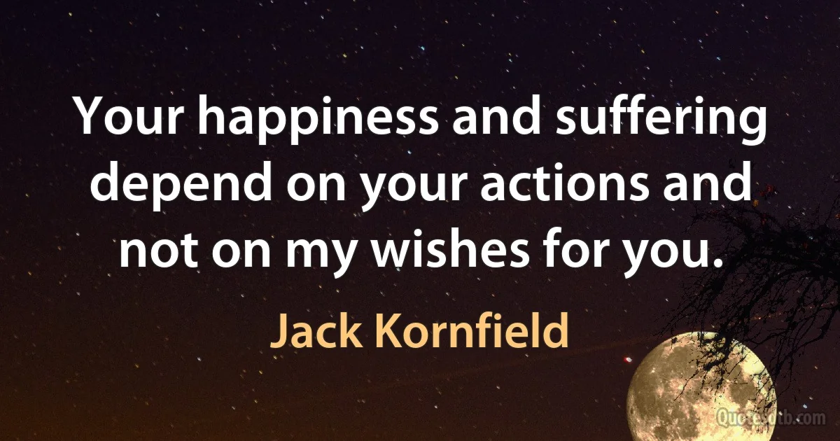 Your happiness and suffering depend on your actions and not on my wishes for you. (Jack Kornfield)