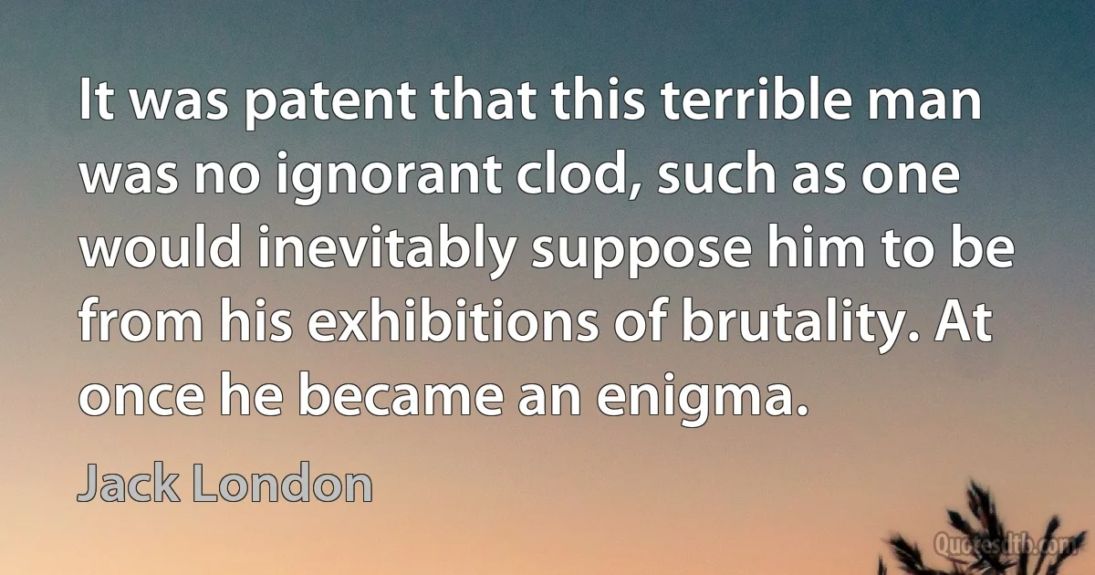 It was patent that this terrible man was no ignorant clod, such as one would inevitably suppose him to be from his exhibitions of brutality. At once he became an enigma. (Jack London)