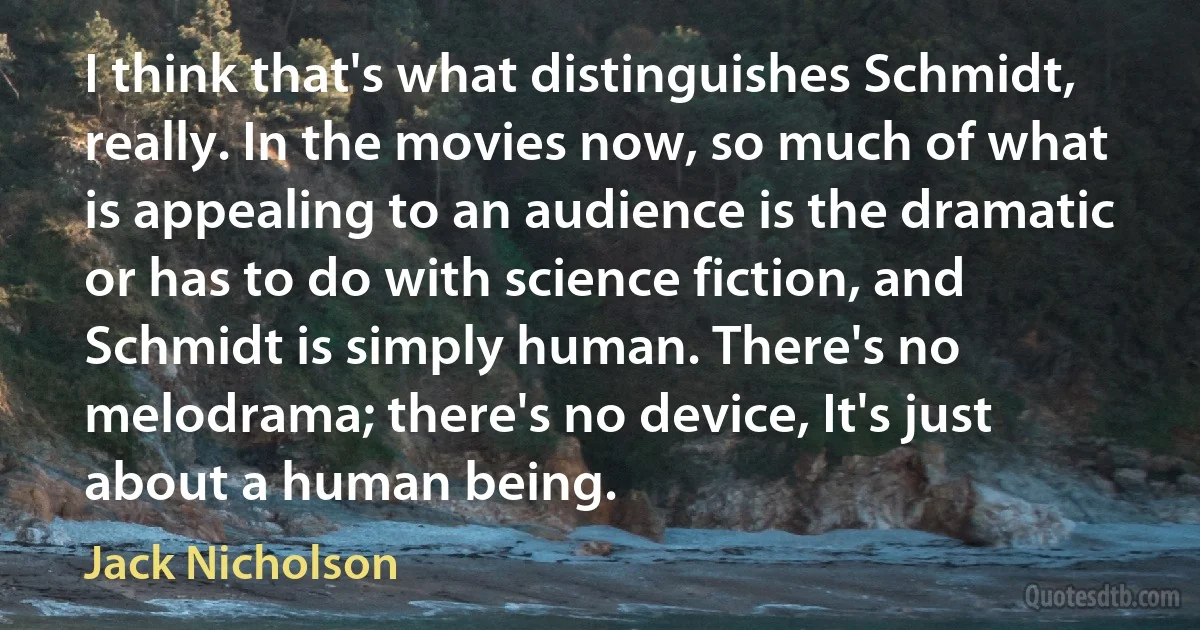 I think that's what distinguishes Schmidt, really. In the movies now, so much of what is appealing to an audience is the dramatic or has to do with science fiction, and Schmidt is simply human. There's no melodrama; there's no device, It's just about a human being. (Jack Nicholson)