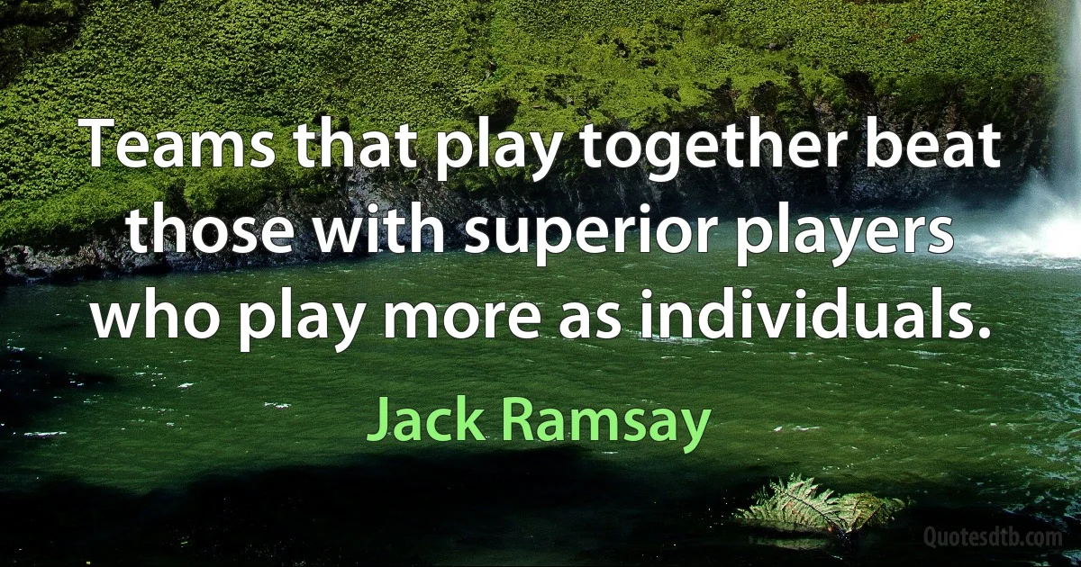 Teams that play together beat those with superior players who play more as individuals. (Jack Ramsay)