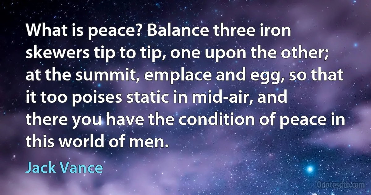 What is peace? Balance three iron skewers tip to tip, one upon the other; at the summit, emplace and egg, so that it too poises static in mid-air, and there you have the condition of peace in this world of men. (Jack Vance)