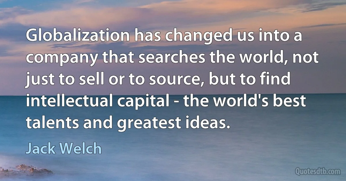 Globalization has changed us into a company that searches the world, not just to sell or to source, but to find intellectual capital - the world's best talents and greatest ideas. (Jack Welch)