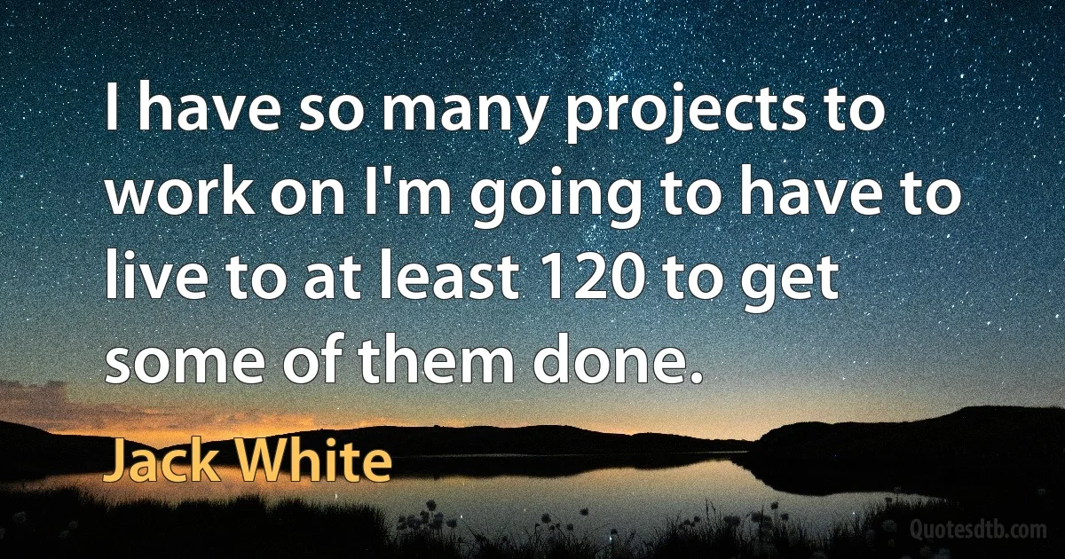 I have so many projects to work on I'm going to have to live to at least 120 to get some of them done. (Jack White)