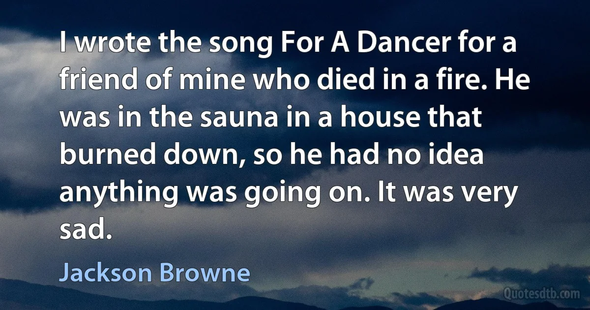 I wrote the song For A Dancer for a friend of mine who died in a fire. He was in the sauna in a house that burned down, so he had no idea anything was going on. It was very sad. (Jackson Browne)