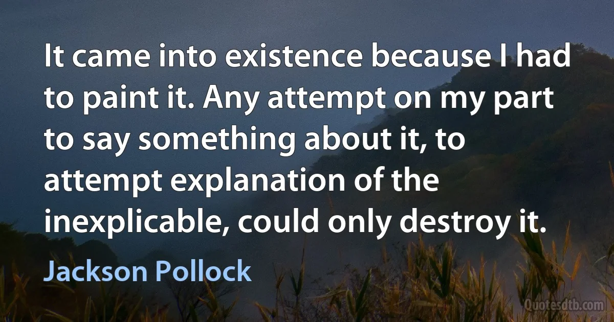 It came into existence because I had to paint it. Any attempt on my part to say something about it, to attempt explanation of the inexplicable, could only destroy it. (Jackson Pollock)