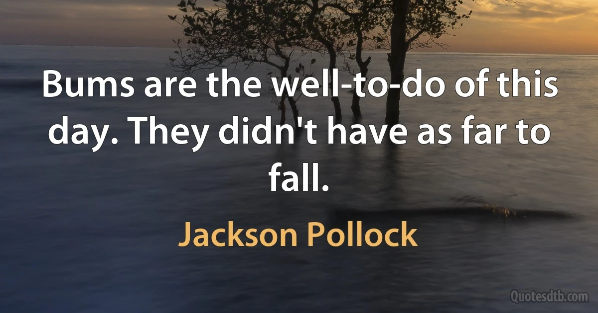 Bums are the well-to-do of this day. They didn't have as far to fall. (Jackson Pollock)