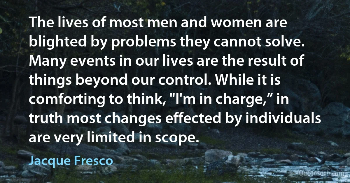 The lives of most men and women are blighted by problems they cannot solve. Many events in our lives are the result of things beyond our control. While it is comforting to think, "I'm in charge,” in truth most changes effected by individuals are very limited in scope. (Jacque Fresco)