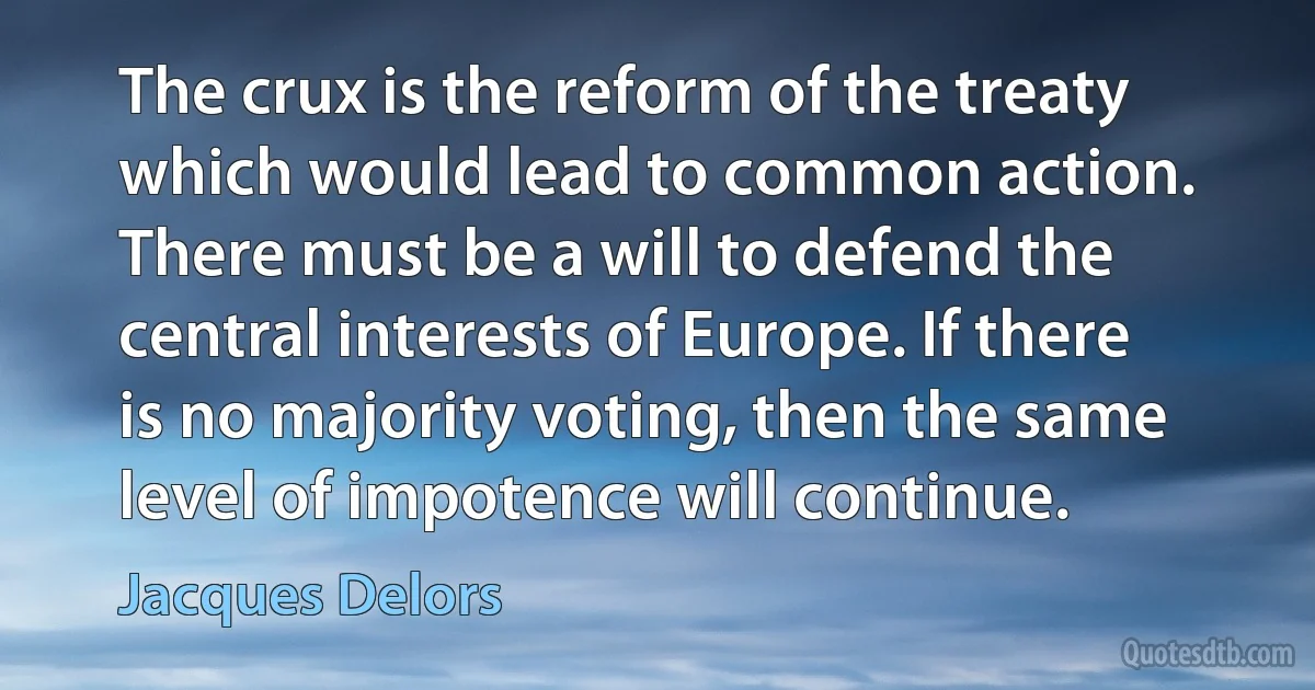 The crux is the reform of the treaty which would lead to common action. There must be a will to defend the central interests of Europe. If there is no majority voting, then the same level of impotence will continue. (Jacques Delors)