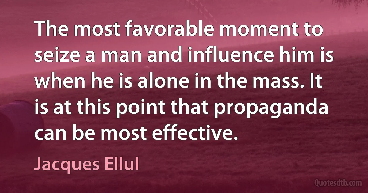 The most favorable moment to seize a man and influence him is when he is alone in the mass. It is at this point that propaganda can be most effective. (Jacques Ellul)