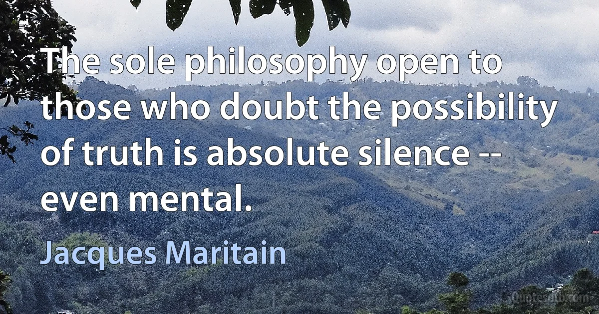 The sole philosophy open to those who doubt the possibility of truth is absolute silence -- even mental. (Jacques Maritain)