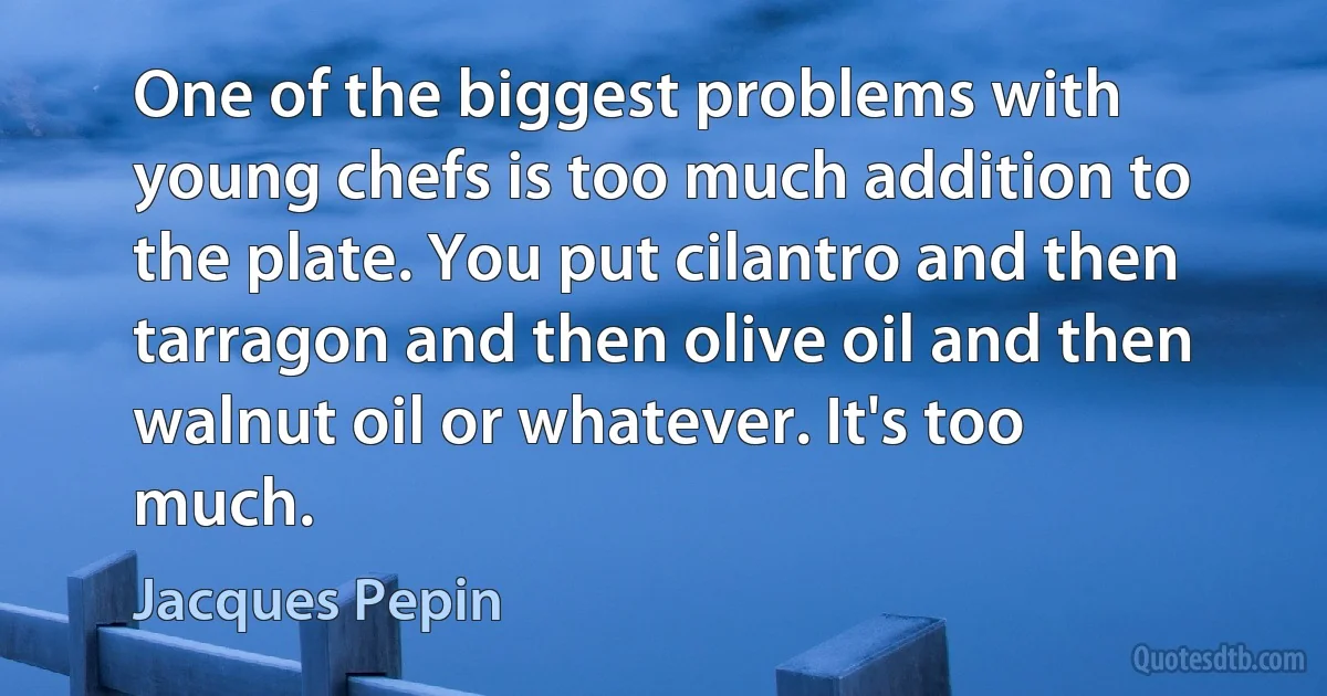 One of the biggest problems with young chefs is too much addition to the plate. You put cilantro and then tarragon and then olive oil and then walnut oil or whatever. It's too much. (Jacques Pepin)