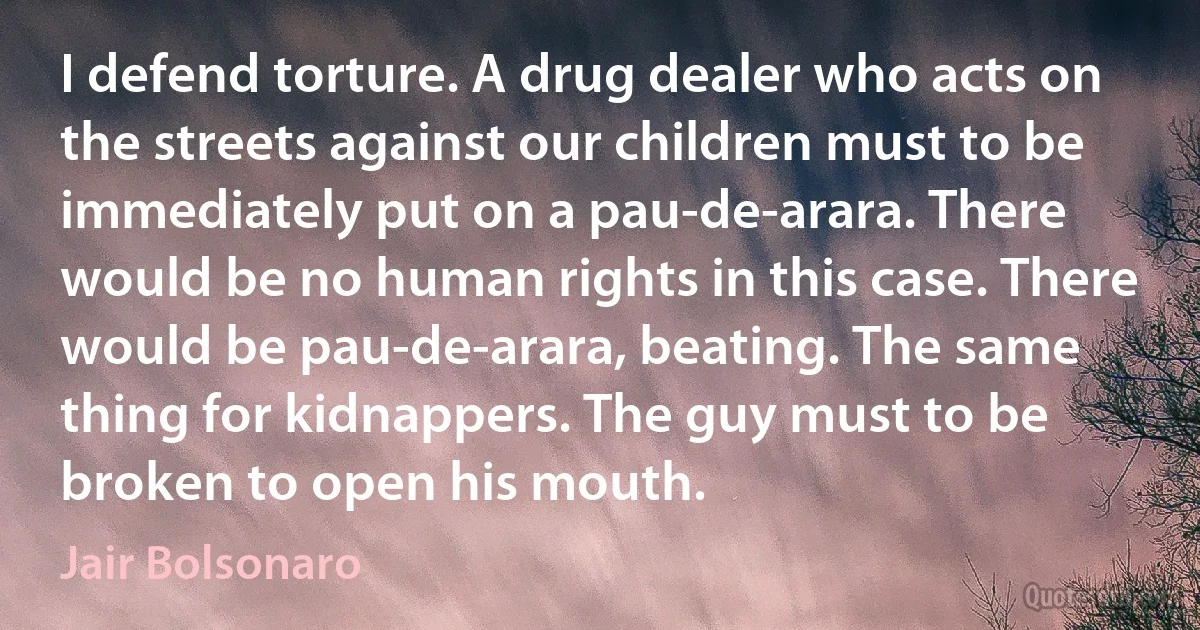 I defend torture. A drug dealer who acts on the streets against our children must to be immediately put on a pau-de-arara. There would be no human rights in this case. There would be pau-de-arara, beating. The same thing for kidnappers. The guy must to be broken to open his mouth. (Jair Bolsonaro)