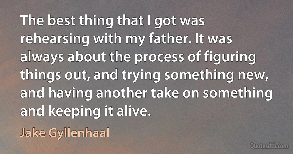 The best thing that I got was rehearsing with my father. It was always about the process of figuring things out, and trying something new, and having another take on something and keeping it alive. (Jake Gyllenhaal)