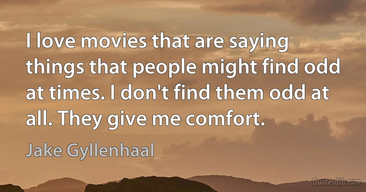 I love movies that are saying things that people might find odd at times. I don't find them odd at all. They give me comfort. (Jake Gyllenhaal)