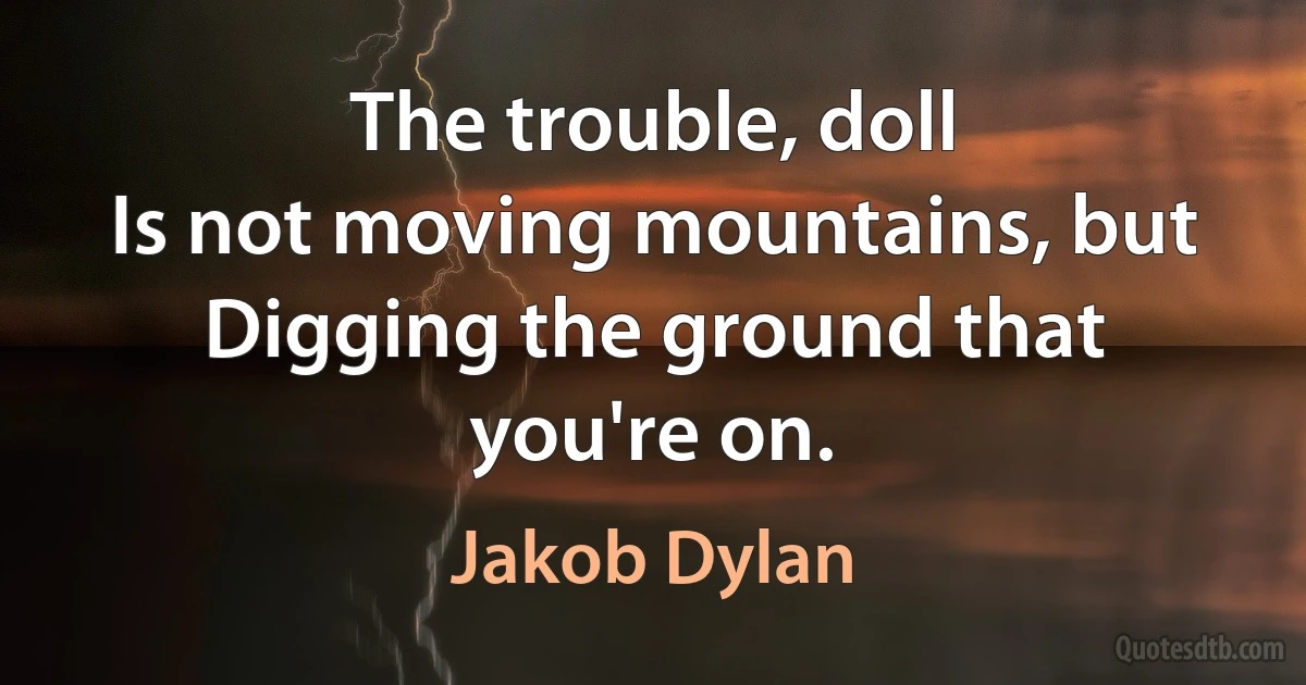 The trouble, doll
Is not moving mountains, but
Digging the ground that you're on. (Jakob Dylan)