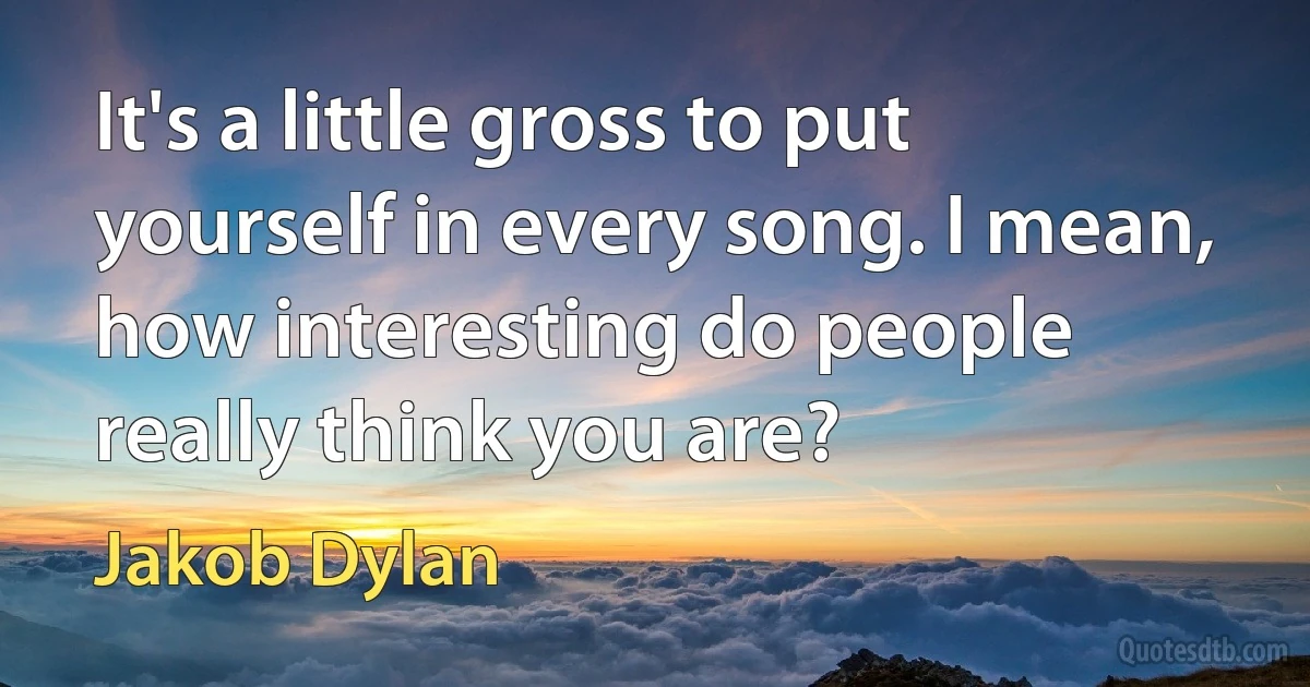 It's a little gross to put yourself in every song. I mean, how interesting do people really think you are? (Jakob Dylan)