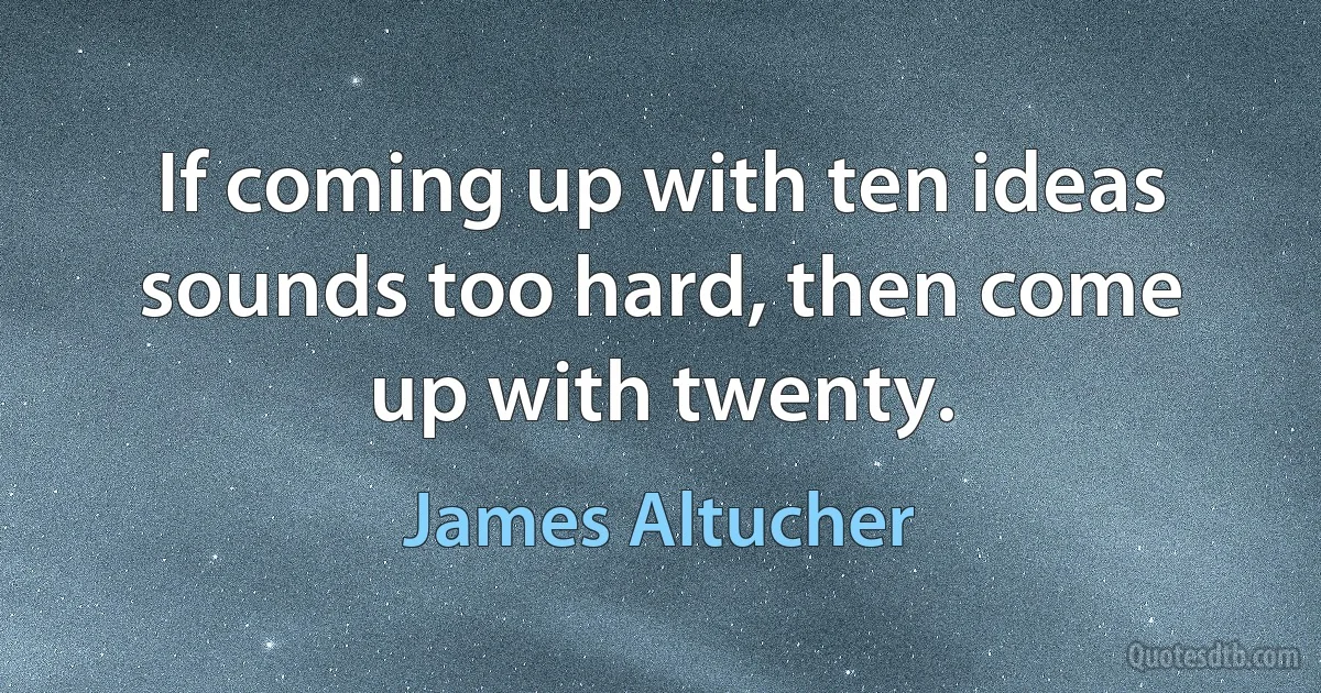 If coming up with ten ideas sounds too hard, then come up with twenty. (James Altucher)