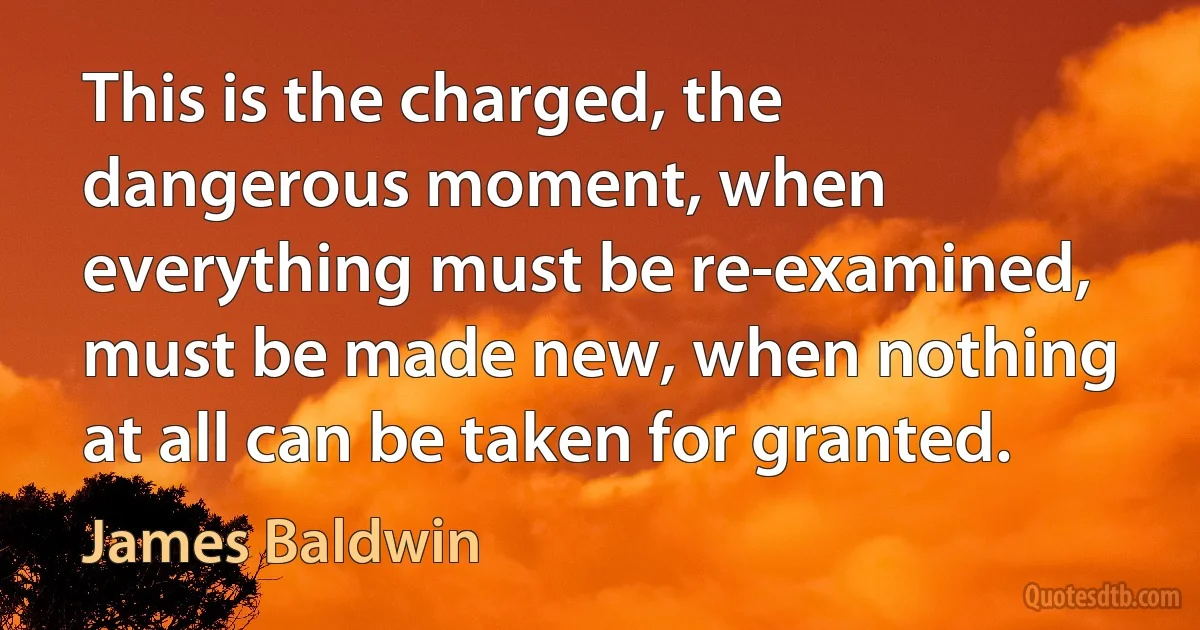 This is the charged, the dangerous moment, when everything must be re-examined, must be made new, when nothing at all can be taken for granted. (James Baldwin)