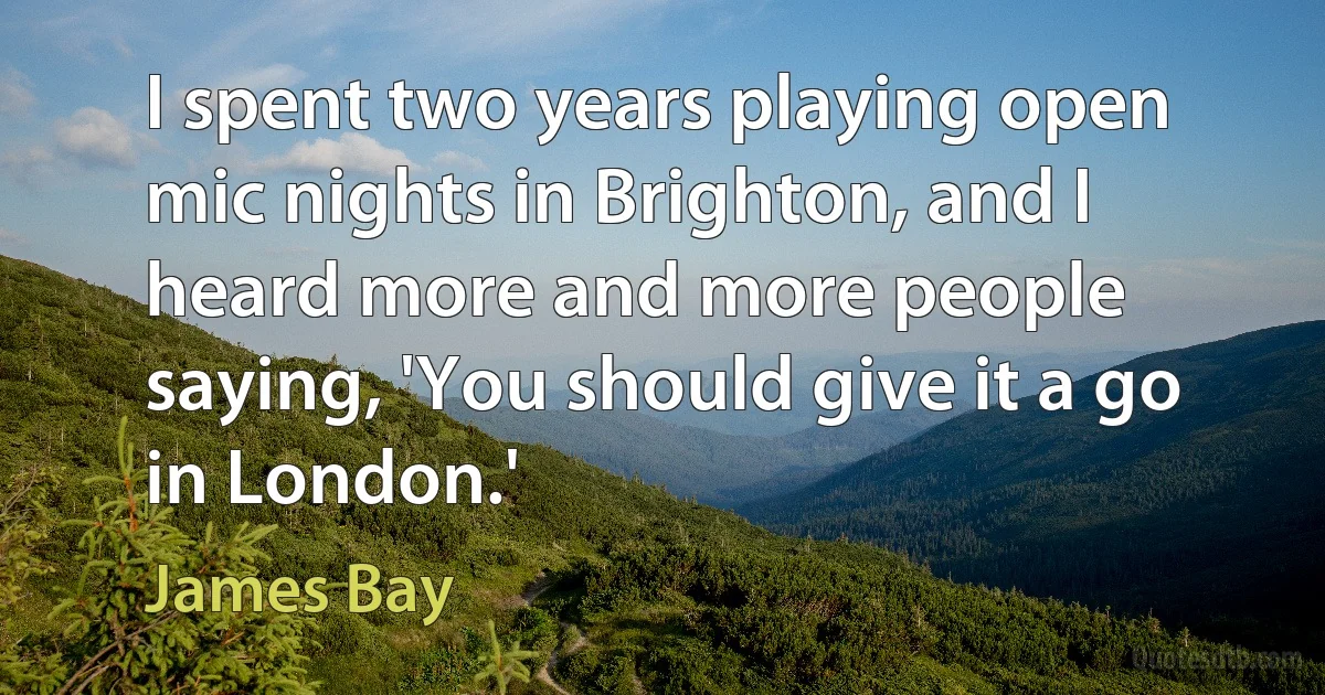 I spent two years playing open mic nights in Brighton, and I heard more and more people saying, 'You should give it a go in London.' (James Bay)