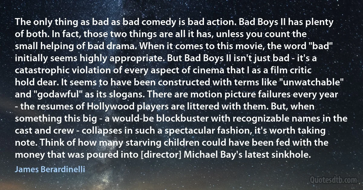 The only thing as bad as bad comedy is bad action. Bad Boys II has plenty of both. In fact, those two things are all it has, unless you count the small helping of bad drama. When it comes to this movie, the word "bad" initially seems highly appropriate. But Bad Boys II isn't just bad - it's a catastrophic violation of every aspect of cinema that I as a film critic hold dear. It seems to have been constructed with terms like "unwatchable" and "godawful" as its slogans. There are motion picture failures every year - the resumes of Hollywood players are littered with them. But, when something this big - a would-be blockbuster with recognizable names in the cast and crew - collapses in such a spectacular fashion, it's worth taking note. Think of how many starving children could have been fed with the money that was poured into [director] Michael Bay's latest sinkhole. (James Berardinelli)