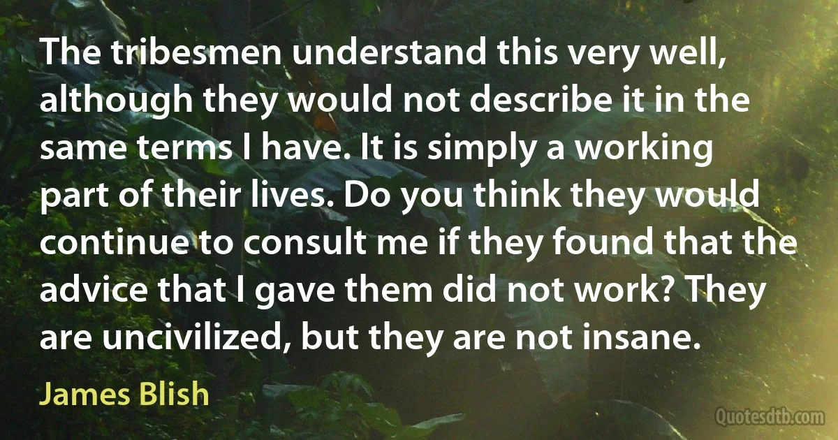 The tribesmen understand this very well, although they would not describe it in the same terms I have. It is simply a working part of their lives. Do you think they would continue to consult me if they found that the advice that I gave them did not work? They are uncivilized, but they are not insane. (James Blish)