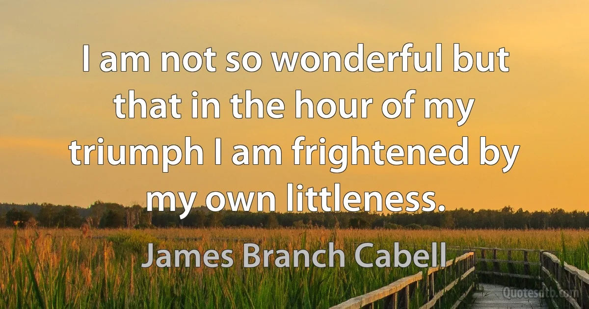 I am not so wonderful but that in the hour of my triumph I am frightened by my own littleness. (James Branch Cabell)