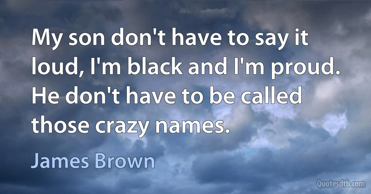 My son don't have to say it loud, I'm black and I'm proud. He don't have to be called those crazy names. (James Brown)