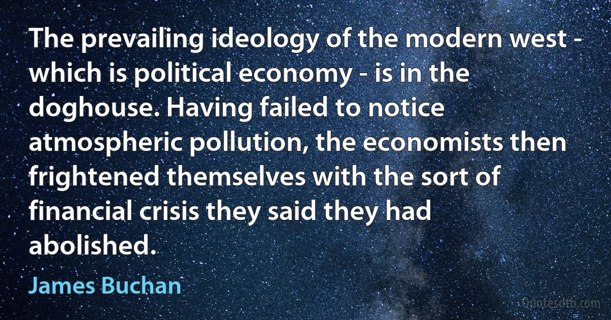 The prevailing ideology of the modern west - which is political economy - is in the doghouse. Having failed to notice atmospheric pollution, the economists then frightened themselves with the sort of financial crisis they said they had abolished. (James Buchan)