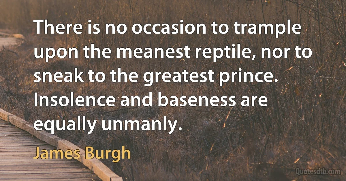 There is no occasion to trample upon the meanest reptile, nor to sneak to the greatest prince. Insolence and baseness are equally unmanly. (James Burgh)