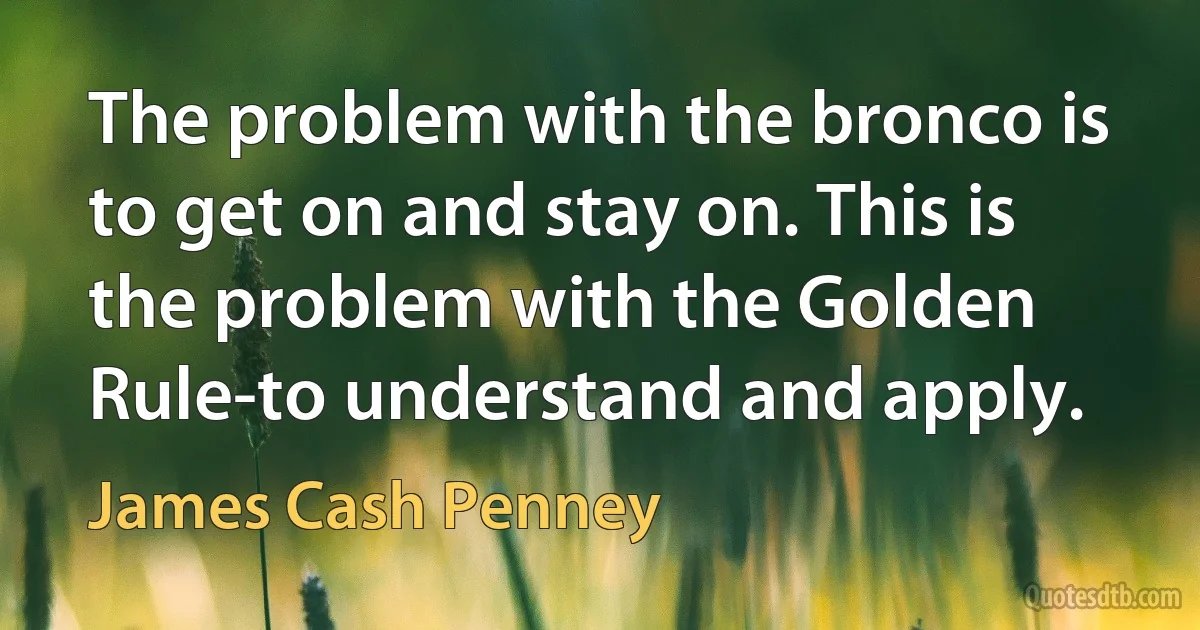 The problem with the bronco is to get on and stay on. This is the problem with the Golden Rule-to understand and apply. (James Cash Penney)