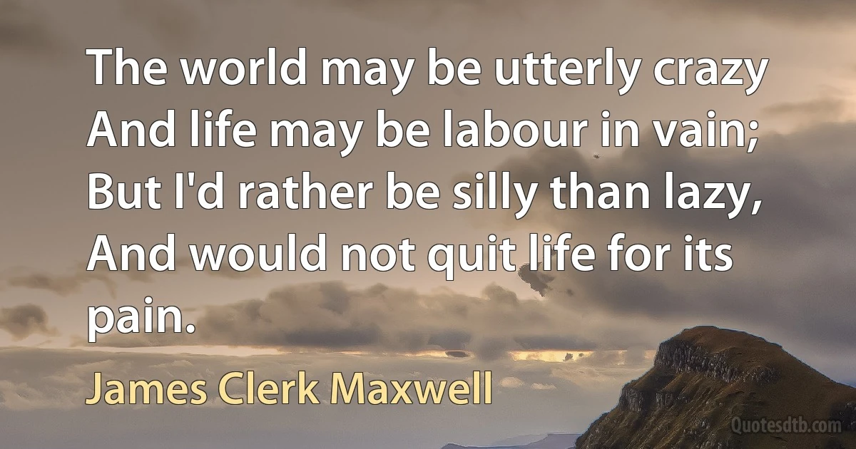 The world may be utterly crazy
And life may be labour in vain;
But I'd rather be silly than lazy,
And would not quit life for its pain. (James Clerk Maxwell)