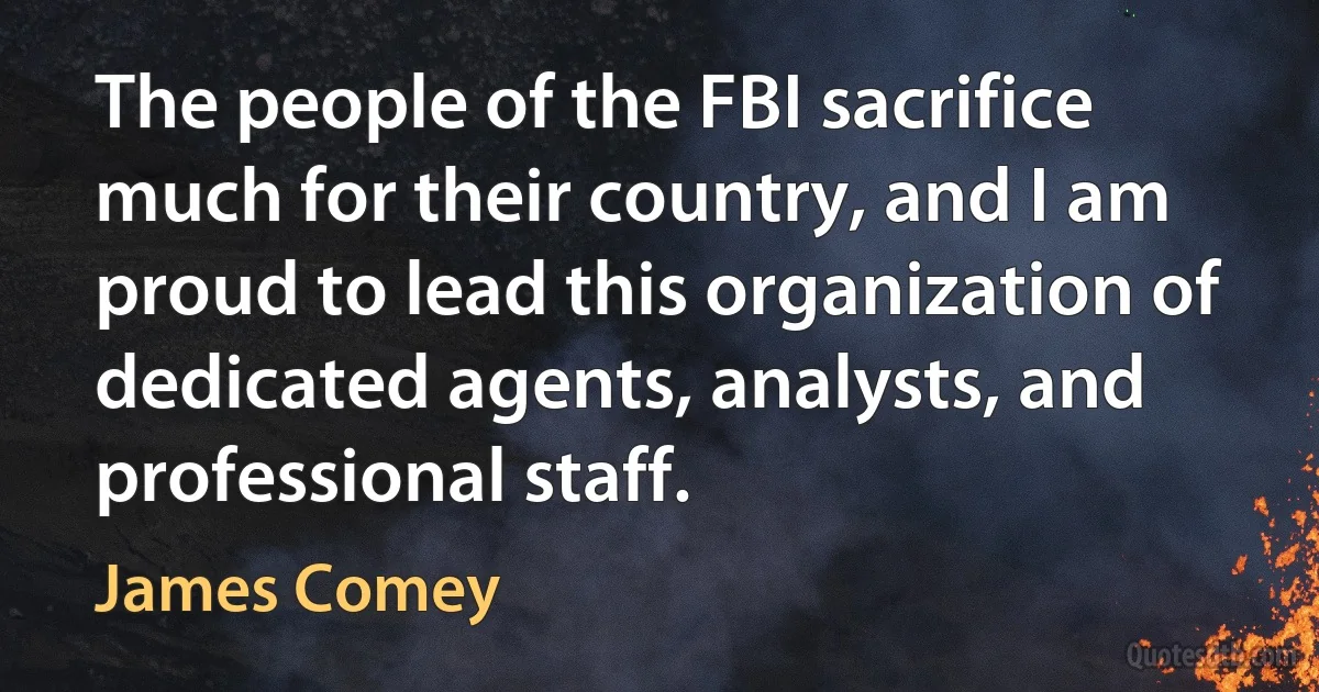 The people of the FBI sacrifice much for their country, and I am proud to lead this organization of dedicated agents, analysts, and professional staff. (James Comey)