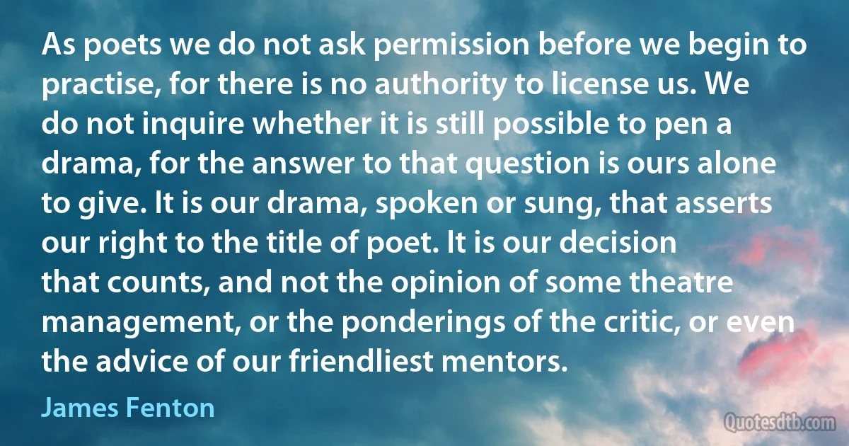 As poets we do not ask permission before we begin to practise, for there is no authority to license us. We do not inquire whether it is still possible to pen a drama, for the answer to that question is ours alone to give. It is our drama, spoken or sung, that asserts our right to the title of poet. It is our decision that counts, and not the opinion of some theatre management, or the ponderings of the critic, or even the advice of our friendliest mentors. (James Fenton)