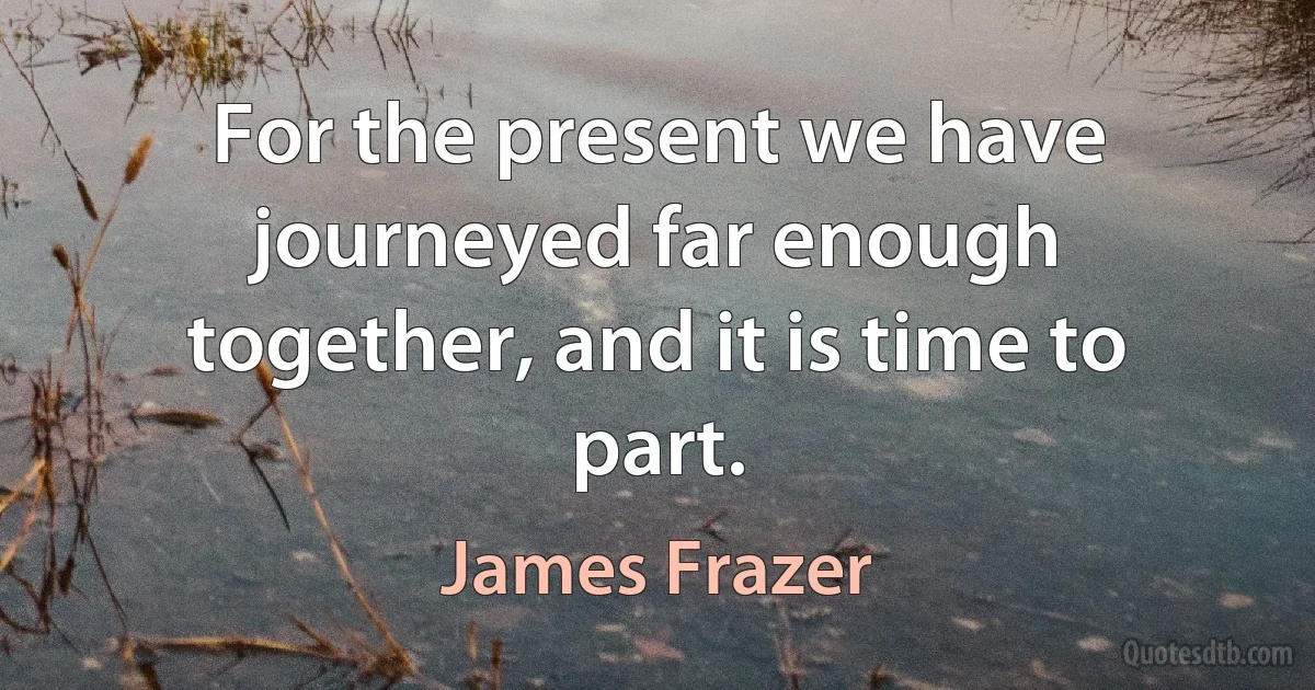 For the present we have journeyed far enough together, and it is time to part. (James Frazer)