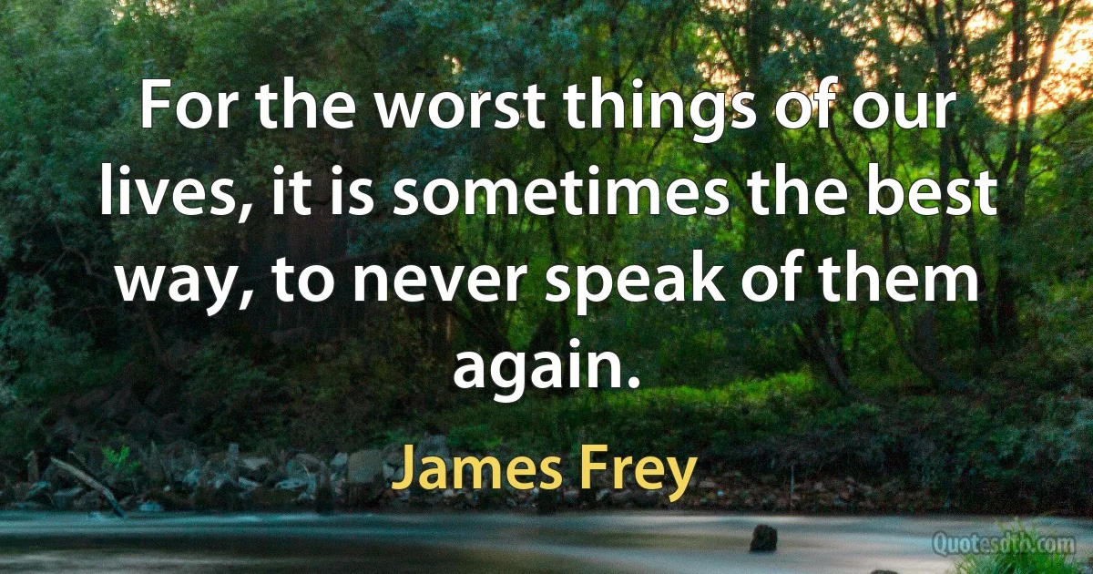 For the worst things of our lives, it is sometimes the best way, to never speak of them again. (James Frey)