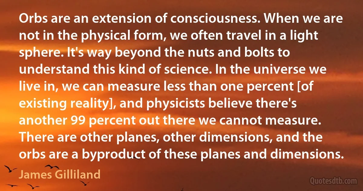 Orbs are an extension of consciousness. When we are not in the physical form, we often travel in a light sphere. It's way beyond the nuts and bolts to understand this kind of science. In the universe we live in, we can measure less than one percent [of existing reality], and physicists believe there's another 99 percent out there we cannot measure. There are other planes, other dimensions, and the orbs are a byproduct of these planes and dimensions. (James Gilliland)