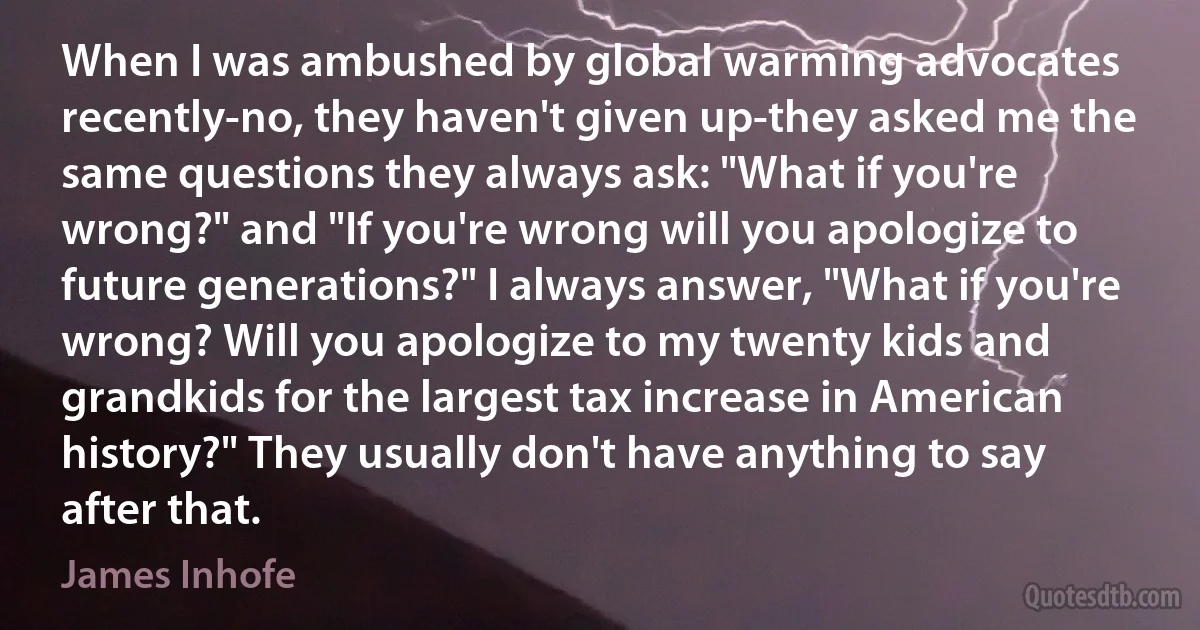 When I was ambushed by global warming advocates recently-no, they haven't given up-they asked me the same questions they always ask: "What if you're wrong?" and "If you're wrong will you apologize to future generations?" I always answer, "What if you're wrong? Will you apologize to my twenty kids and grandkids for the largest tax increase in American history?" They usually don't have anything to say after that. (James Inhofe)