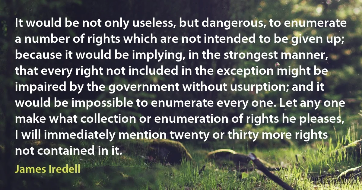 It would be not only useless, but dangerous, to enumerate a number of rights which are not intended to be given up; because it would be implying, in the strongest manner, that every right not included in the exception might be impaired by the government without usurption; and it would be impossible to enumerate every one. Let any one make what collection or enumeration of rights he pleases, I will immediately mention twenty or thirty more rights not contained in it. (James Iredell)