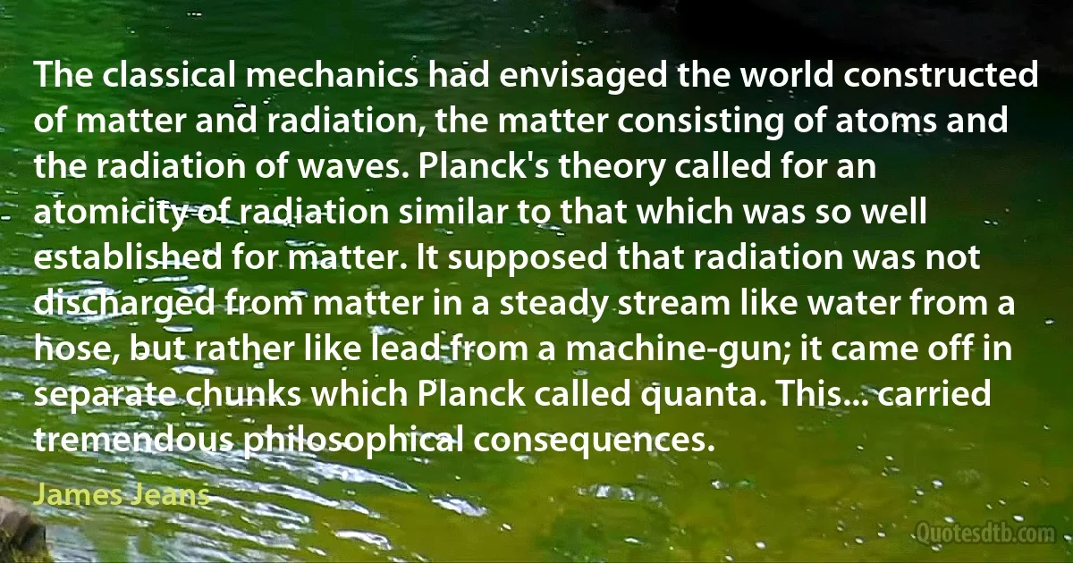 The classical mechanics had envisaged the world constructed of matter and radiation, the matter consisting of atoms and the radiation of waves. Planck's theory called for an atomicity of radiation similar to that which was so well established for matter. It supposed that radiation was not discharged from matter in a steady stream like water from a hose, but rather like lead from a machine-gun; it came off in separate chunks which Planck called quanta. This... carried tremendous philosophical consequences. (James Jeans)