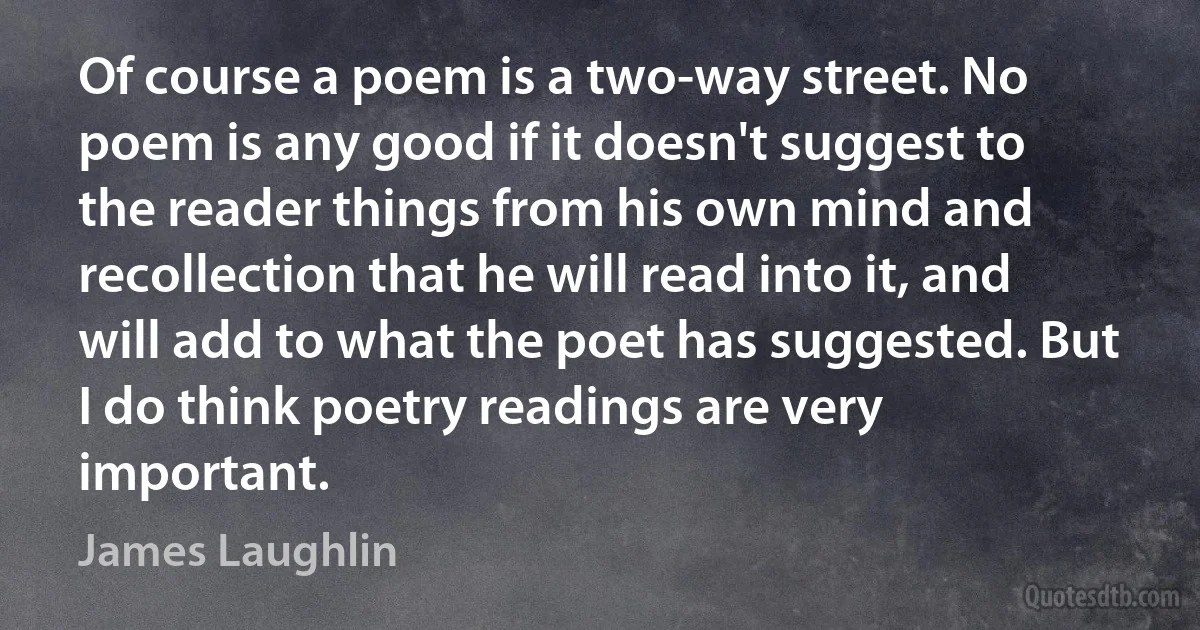 Of course a poem is a two-way street. No poem is any good if it doesn't suggest to the reader things from his own mind and recollection that he will read into it, and will add to what the poet has suggested. But I do think poetry readings are very important. (James Laughlin)