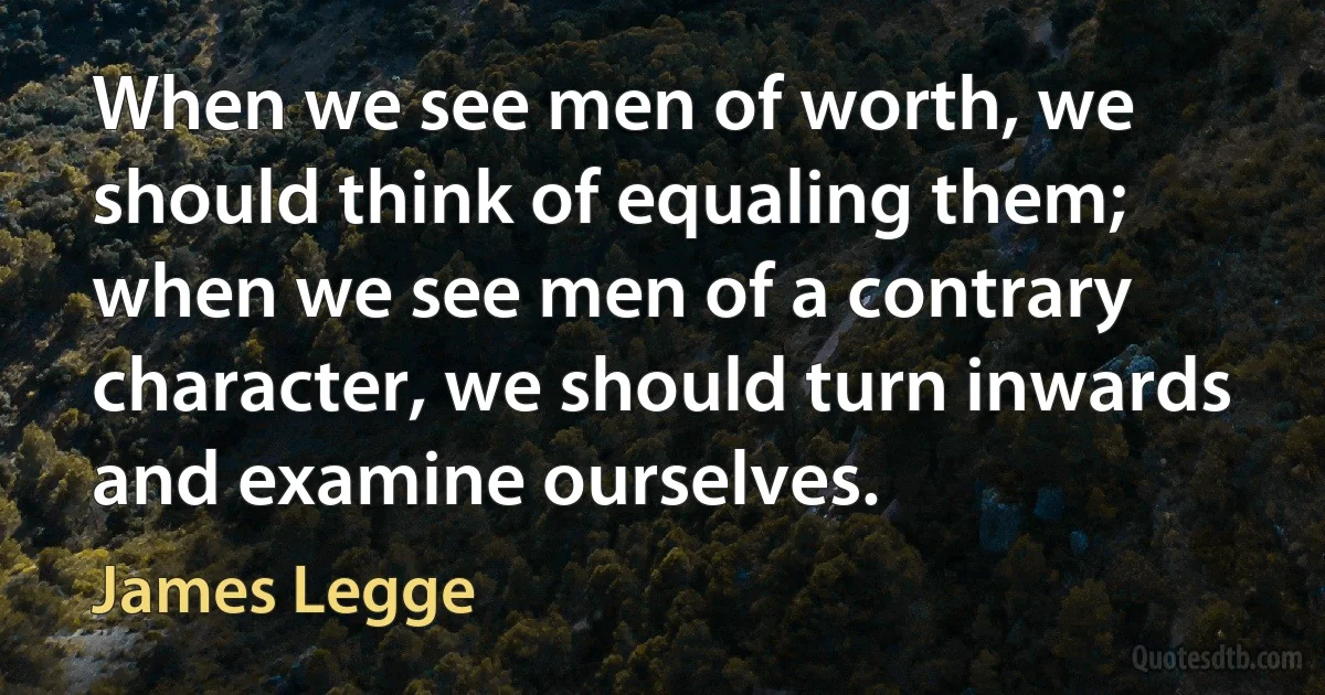 When we see men of worth, we should think of equaling them; when we see men of a contrary character, we should turn inwards and examine ourselves. (James Legge)